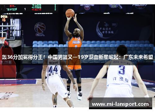 轰36分加冕得分王！中国男篮又一19岁混血新星崛起：广东未来希望